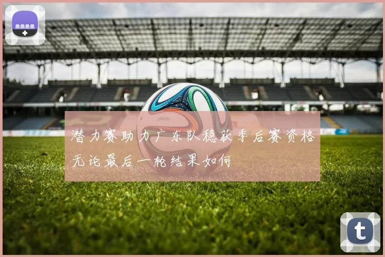 潜力赛助力广东队稳获季后赛资格无论最后一轮结果如何