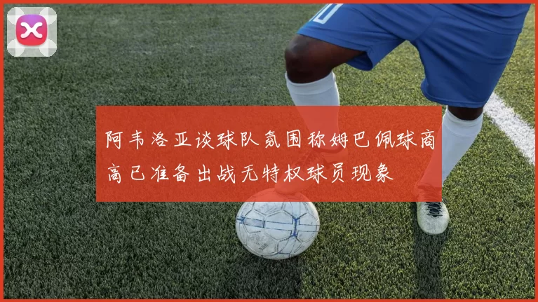 阿韦洛亚谈球队氛围称姆巴佩球商高已准备出战无特权球员现象