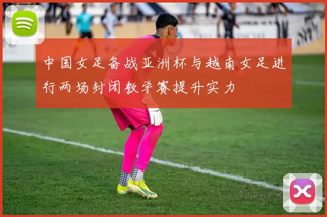 中国女足备战亚洲杯与越南女足进行两场封闭教学赛提升实力
