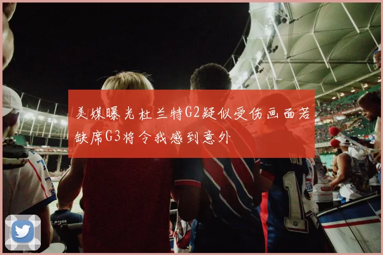 美媒曝光杜兰特G2疑似受伤画面若缺席G3将令我感到意外