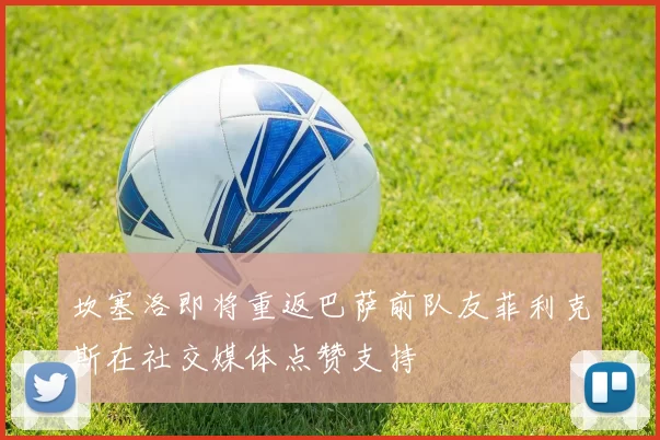 坎塞洛即将重返巴萨前队友菲利克斯在社交媒体点赞支持