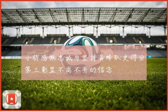 小桥感慨忠诚与坚持黄蜂队史得分第三彰显不离不弃的信念