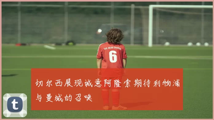 切尔西展现诚意阿隆索期待利物浦与曼城的召唤