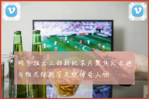 网飞推出三部新纪录片聚焦瓦尔迪与维尼琼斯等足球传奇人物