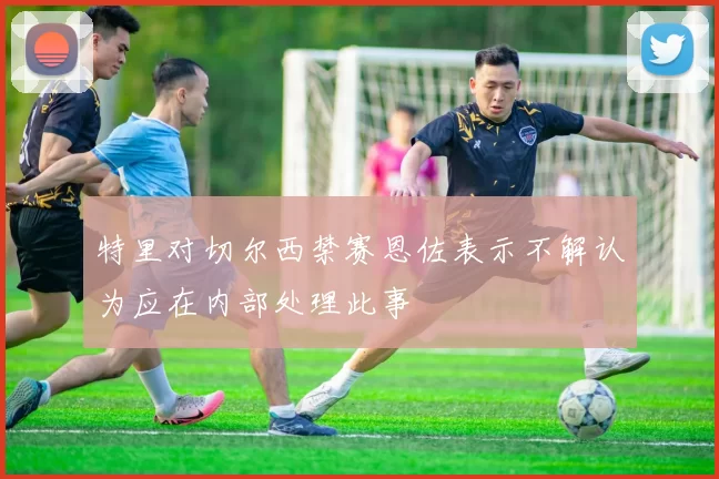 特里对切尔西禁赛恩佐表示不解认为应在内部处理此事