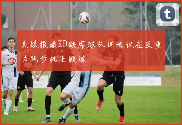 美媒报道KD缺席球队训练仅在反重力跑步机上锻炼