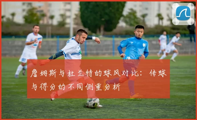 詹姆斯与杜兰特的球风对比：传球与得分的不同侧重分析