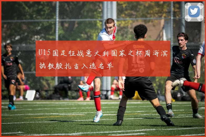 U15国足征战意大利国家之杯周海滨执教殷扎吉入选名单