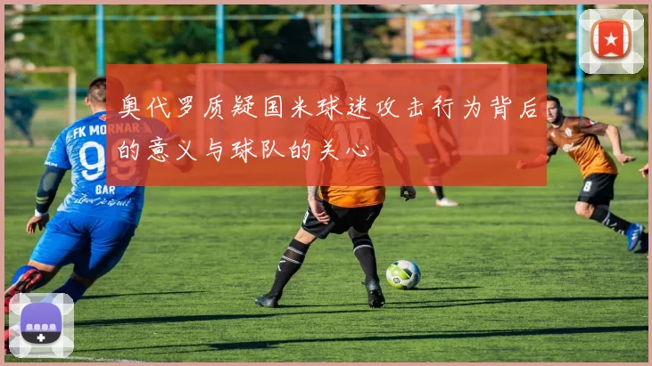 奥代罗质疑国米球迷攻击行为背后的意义与球队的关心