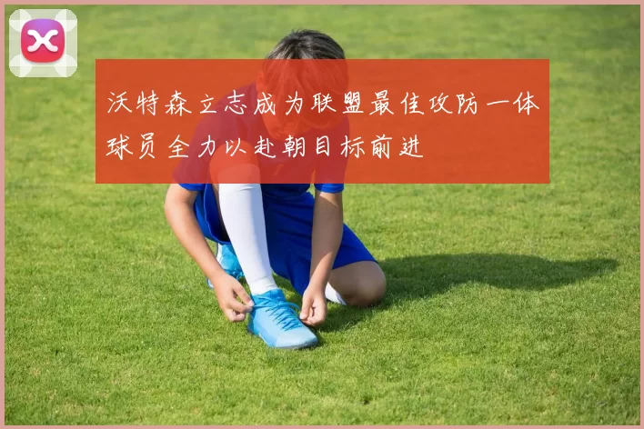 沃特森立志成为联盟最佳攻防一体球员全力以赴朝目标前进