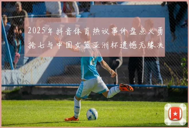 2025年抖音体育热议事件盘点火勇抢七与中国女篮亚洲杯遗憾无缘决赛